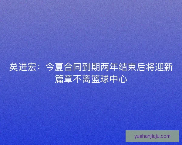 矣进宏:今夏合同到期两年结束后将迎新篇章不离篮球中心 矣进宏:今夏合同到期两年结束后将迎新篇章不离篮球中心