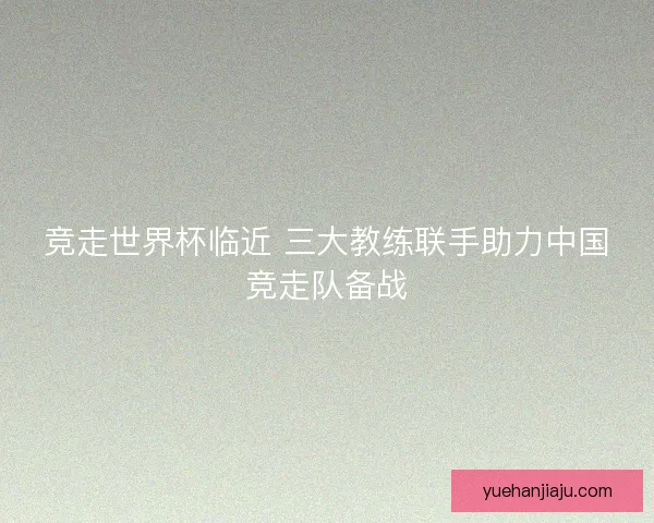 竞走世界杯临近 三大教练联手助力中国竞走队备战