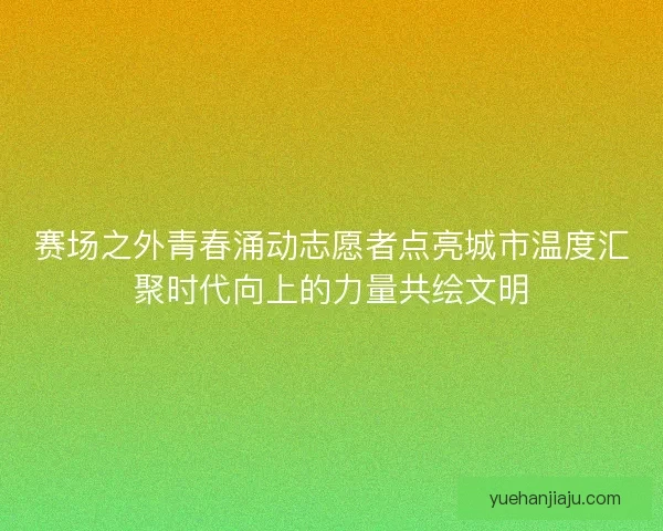 赛场之外青春涌动志愿者点亮城市温度汇聚时代向上的力量共绘文明