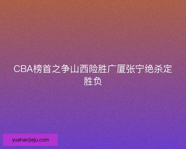 CBA榜首之争山西险胜广厦张宁绝杀定胜负