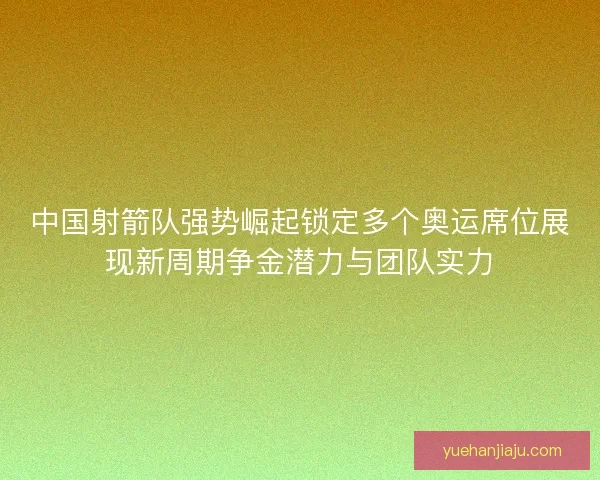 中国射箭队强势崛起锁定多个奥运席位展现新周期争金潜力与团队实力 中国射箭队强势崛起锁定多个奥运席位展现新周期争金潜力与团队实力