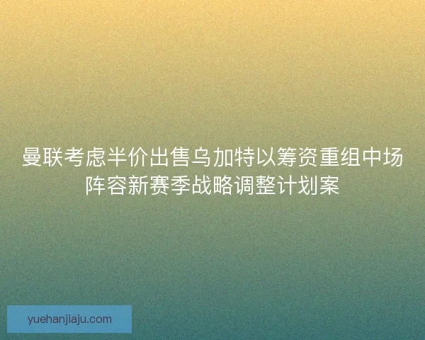 曼联考虑半价出售乌加特以筹资重组中场阵容新赛季战略调整计划案
