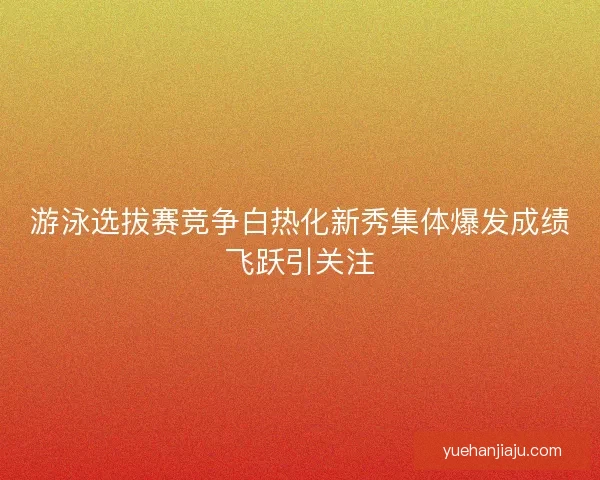 游泳选拔赛竞争白热化新秀集体爆发成绩飞跃引关注
