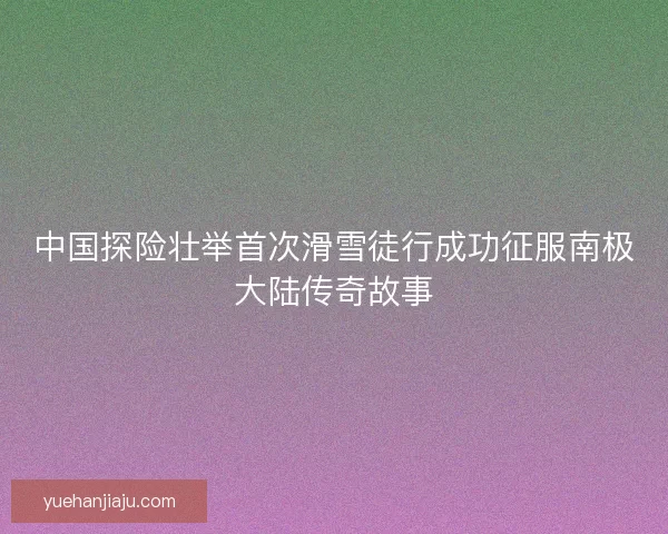 中国探险壮举首次滑雪徒行成功征服南极大陆传奇故事 中国探险壮举首次滑雪徒行成功征服南极大陆传奇故事